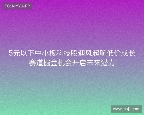 5元以下中小板科技股迎风起航低价成长赛道掘金机会开启未来潜力 5元以下中小板科技股迎风起航低价成长赛道掘金机会开启未来潜力